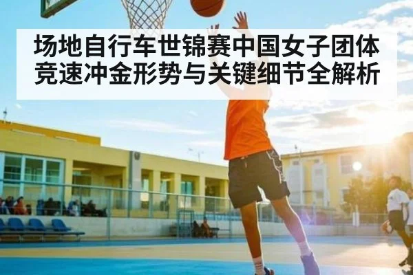 场地自行车世锦赛中国女子团体竞速冲金形势与关键细节全解析