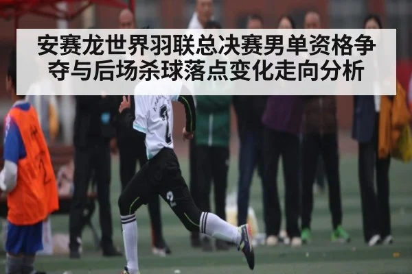 安赛龙世界羽联总决赛男单资格争夺与后场杀球落点变化走向分析