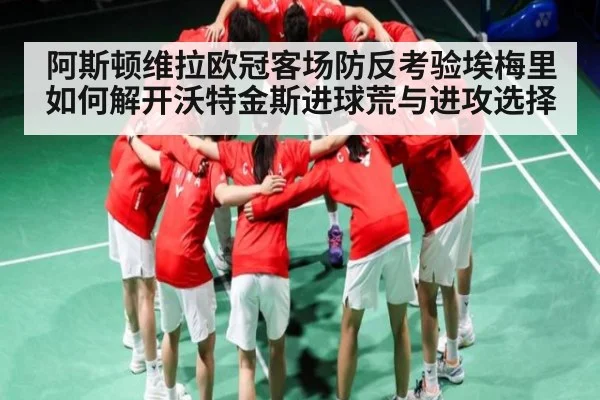 阿斯顿维拉欧冠客场防反考验埃梅里如何解开沃特金斯进球荒与进攻选择